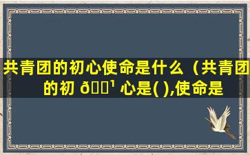 共青团的初心使命是什么（共青团的初 🌹 心是( ),使命是 🐳 ( )）